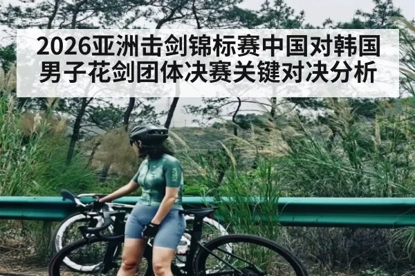 2026亚洲击剑锦标赛中国对韩国男子花剑团体决赛关键对决分析