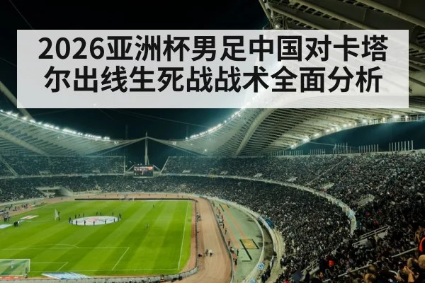 2026亚洲杯男足中国对卡塔尔出线生死战战术全面分析
